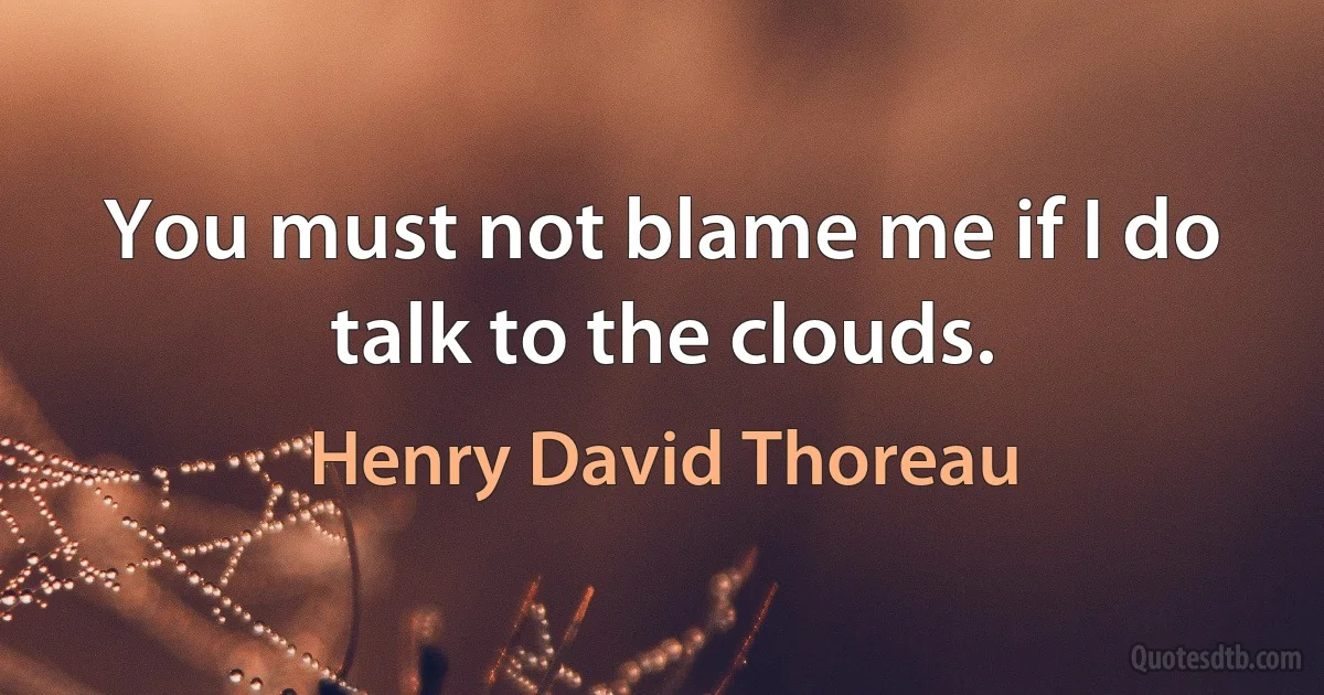 You must not blame me if I do talk to the clouds. (Henry David Thoreau)