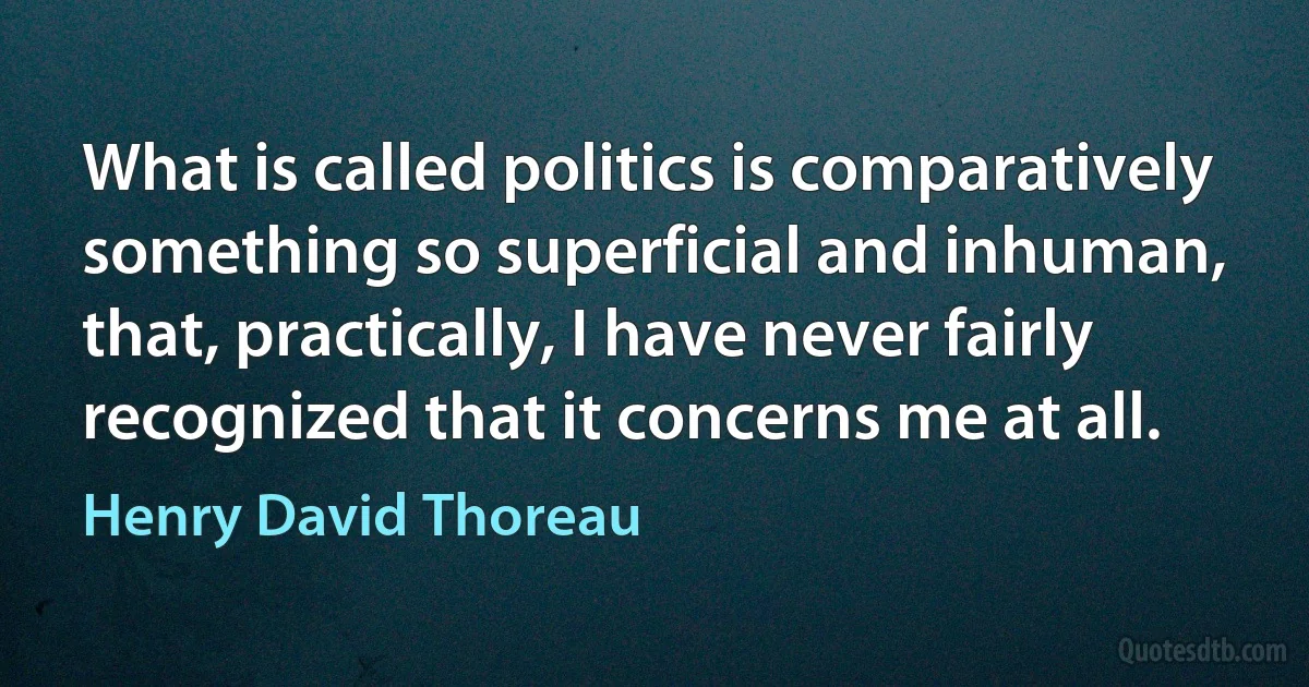 What is called politics is comparatively something so superficial and inhuman, that, practically, I have never fairly recognized that it concerns me at all. (Henry David Thoreau)