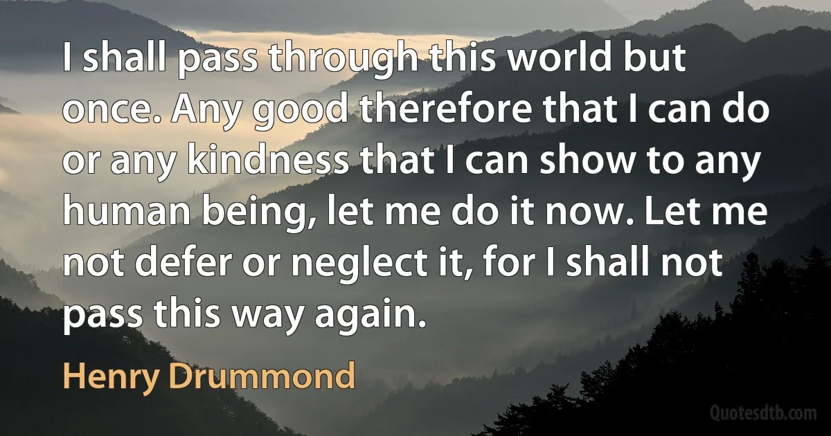 I shall pass through this world but once. Any good therefore that I can do or any kindness that I can show to any human being, let me do it now. Let me not defer or neglect it, for I shall not pass this way again. (Henry Drummond)