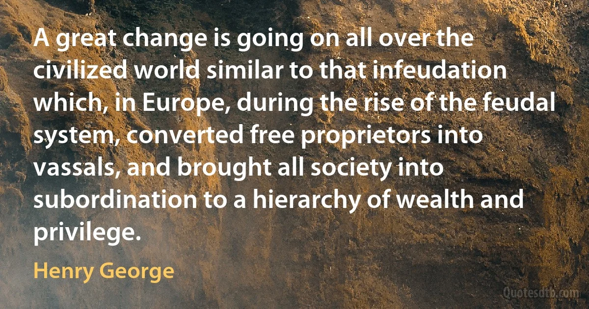 A great change is going on all over the civilized world similar to that infeudation which, in Europe, during the rise of the feudal system, converted free proprietors into vassals, and brought all society into subordination to a hierarchy of wealth and privilege. (Henry George)