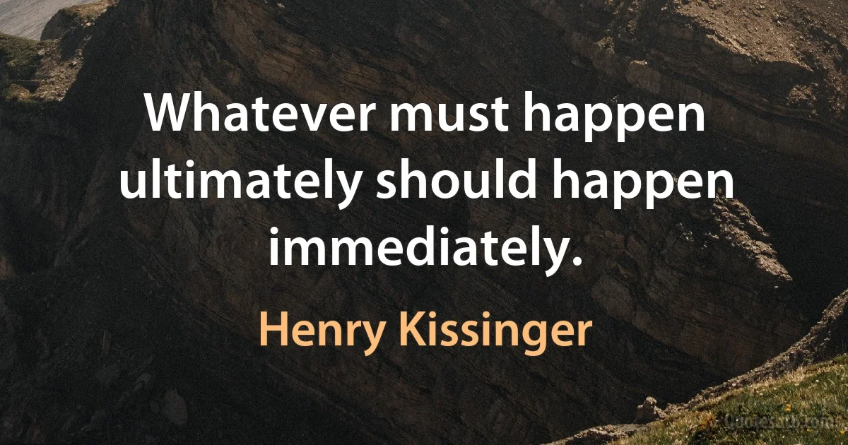 Whatever must happen ultimately should happen immediately. (Henry Kissinger)