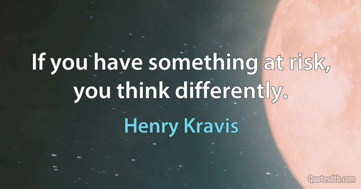 If you have something at risk, you think differently. (Henry Kravis)