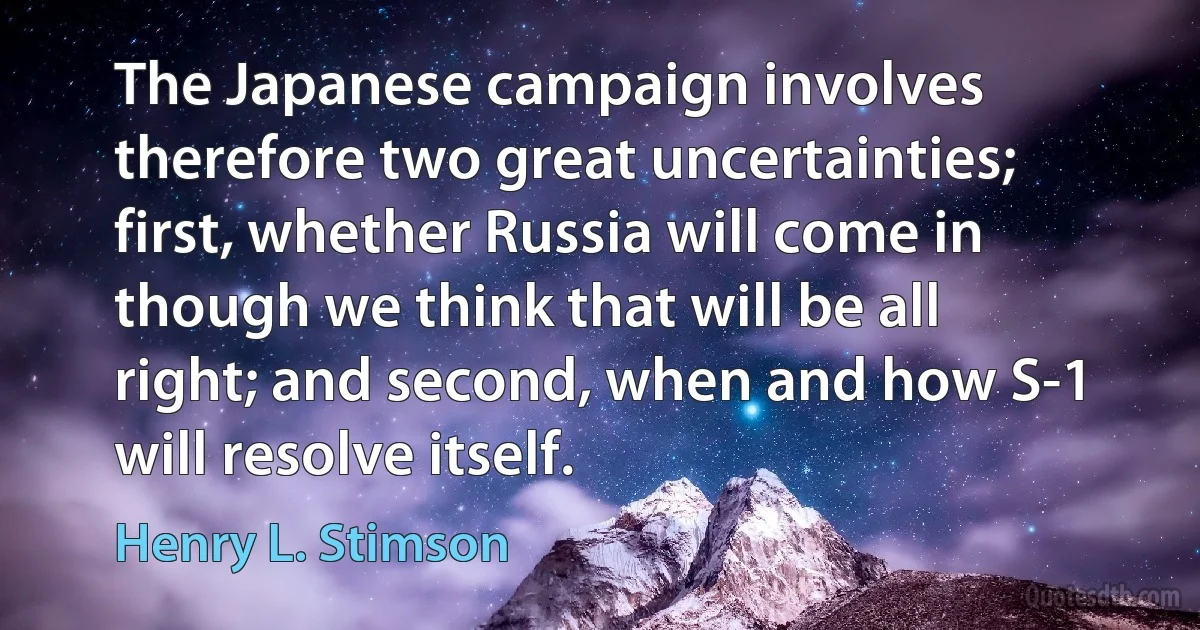 The Japanese campaign involves therefore two great uncertainties; first, whether Russia will come in though we think that will be all right; and second, when and how S-1 will resolve itself. (Henry L. Stimson)