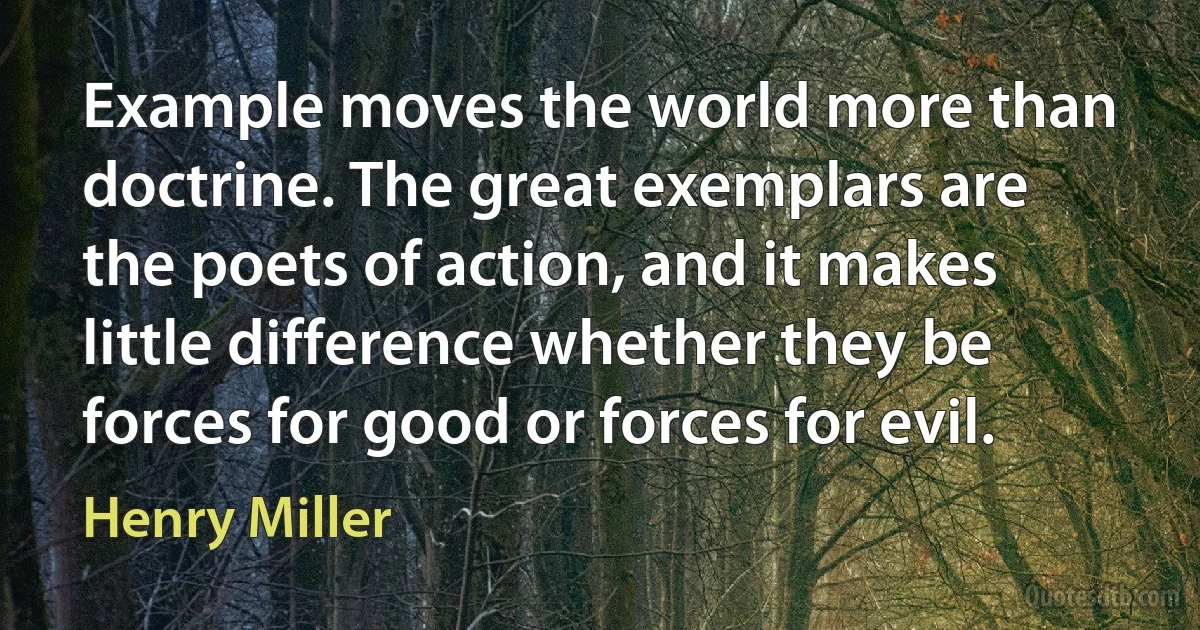 Example moves the world more than doctrine. The great exemplars are the poets of action, and it makes little difference whether they be forces for good or forces for evil. (Henry Miller)