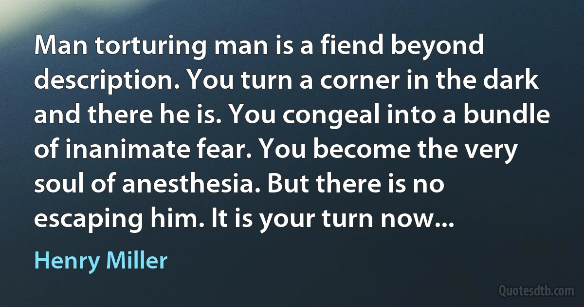 Man torturing man is a fiend beyond description. You turn a corner in the dark and there he is. You congeal into a bundle of inanimate fear. You become the very soul of anesthesia. But there is no escaping him. It is your turn now... (Henry Miller)