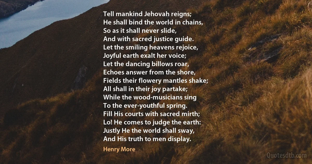 Tell mankind Jehovah reigns;
He shall bind the world in chains,
So as it shall never slide,
And with sacred justice guide.
Let the smiling heavens rejoice,
Joyful earth exalt her voice;
Let the dancing billows roar,
Echoes answer from the shore,
Fields their flowery mantles shake;
All shall in their joy partake;
While the wood-musicians sing
To the ever-youthful spring.
Fill His courts with sacred mirth;
Lo! He comes to judge the earth:
Justly He the world shall sway,
And His truth to men display. (Henry More)