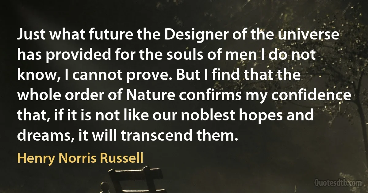 Just what future the Designer of the universe has provided for the souls of men I do not know, I cannot prove. But I find that the whole order of Nature confirms my confidence that, if it is not like our noblest hopes and dreams, it will transcend them. (Henry Norris Russell)