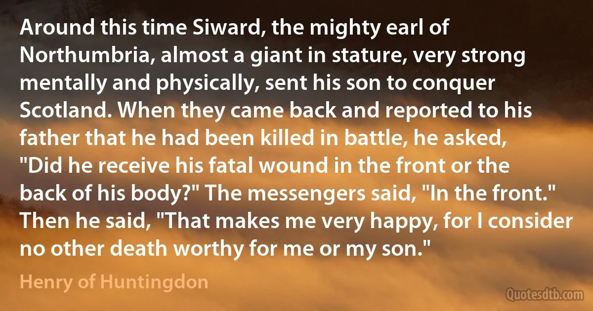 Around this time Siward, the mighty earl of Northumbria, almost a giant in stature, very strong mentally and physically, sent his son to conquer Scotland. When they came back and reported to his father that he had been killed in battle, he asked, "Did he receive his fatal wound in the front or the back of his body?" The messengers said, "In the front." Then he said, "That makes me very happy, for I consider no other death worthy for me or my son." (Henry of Huntingdon)