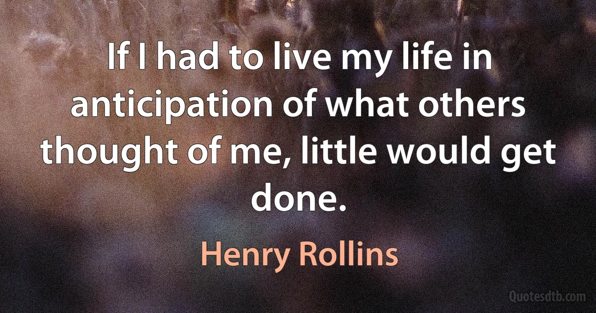 If I had to live my life in anticipation of what others thought of me, little would get done. (Henry Rollins)