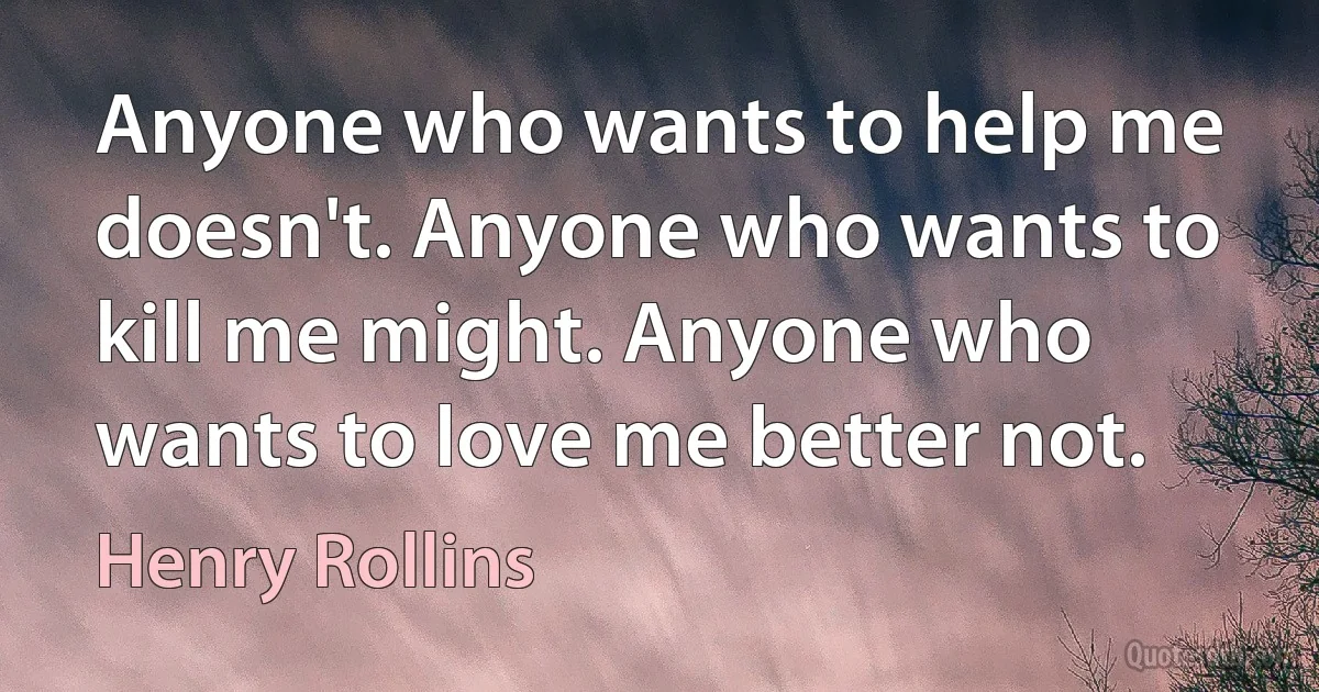 Anyone who wants to help me doesn't. Anyone who wants to kill me might. Anyone who wants to love me better not. (Henry Rollins)