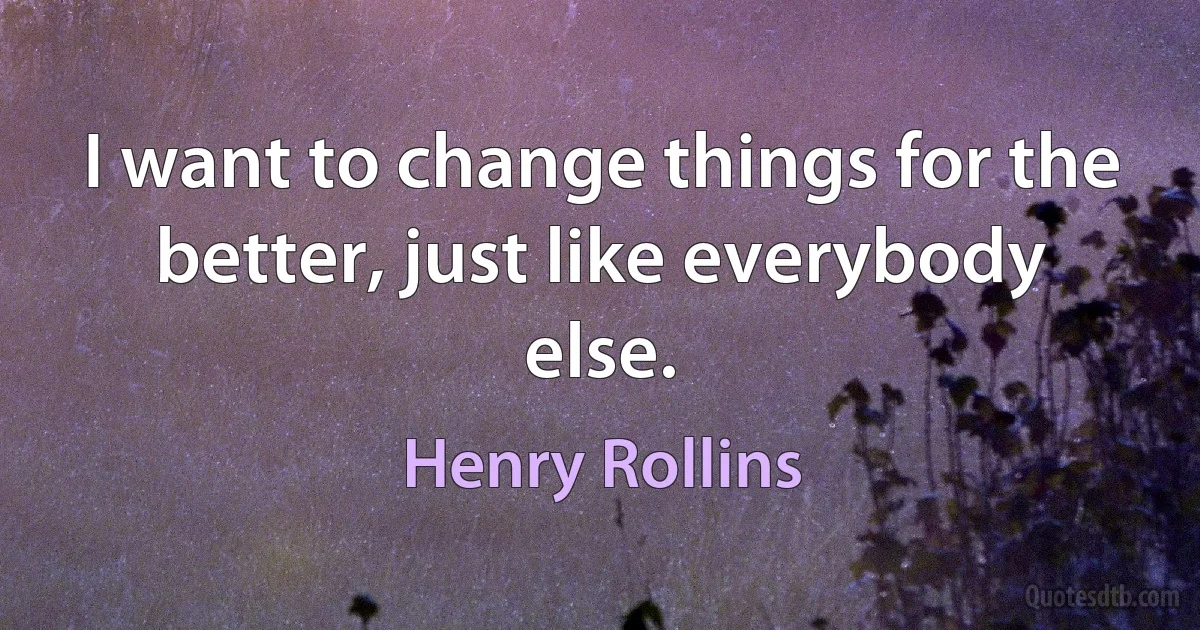 I want to change things for the better, just like everybody else. (Henry Rollins)