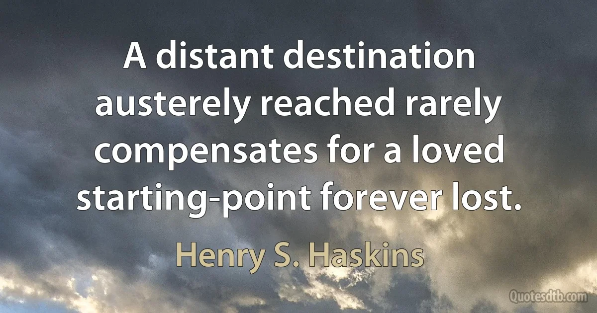 A distant destination austerely reached rarely compensates for a loved starting-point forever lost. (Henry S. Haskins)