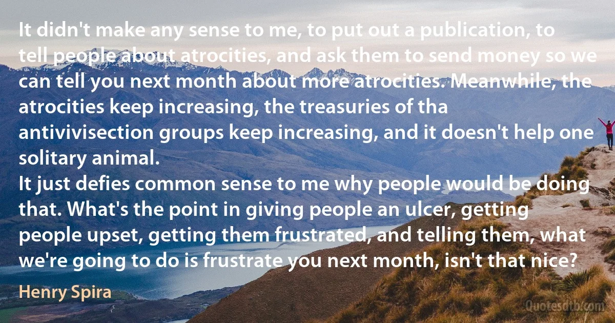 It didn't make any sense to me, to put out a publication, to tell people about atrocities, and ask them to send money so we can tell you next month about more atrocities. Meanwhile, the atrocities keep increasing, the treasuries of tha antivivisection groups keep increasing, and it doesn't help one solitary animal.
It just defies common sense to me why people would be doing that. What's the point in giving people an ulcer, getting people upset, getting them frustrated, and telling them, what we're going to do is frustrate you next month, isn't that nice? (Henry Spira)