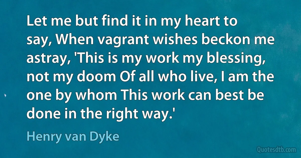 Let me but find it in my heart to say, When vagrant wishes beckon me astray, 'This is my work my blessing, not my doom Of all who live, I am the one by whom This work can best be done in the right way.' (Henry van Dyke)