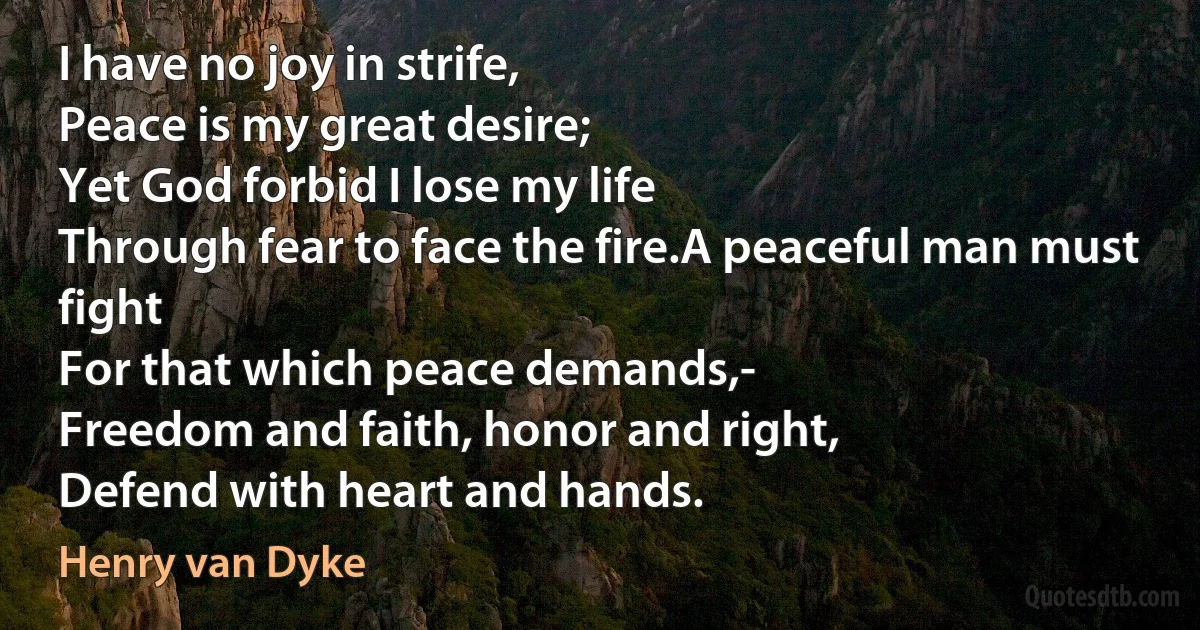 I have no joy in strife,
Peace is my great desire;
Yet God forbid I lose my life
Through fear to face the fire.A peaceful man must fight
For that which peace demands,-
Freedom and faith, honor and right,
Defend with heart and hands. (Henry van Dyke)