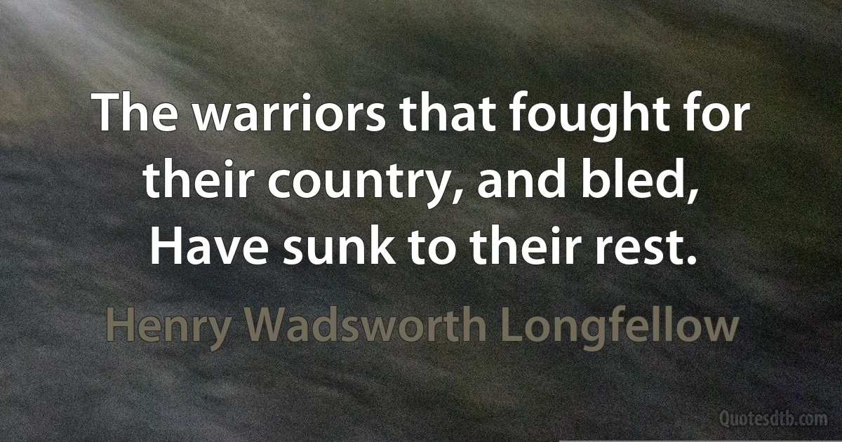 The warriors that fought for their country, and bled,
Have sunk to their rest. (Henry Wadsworth Longfellow)