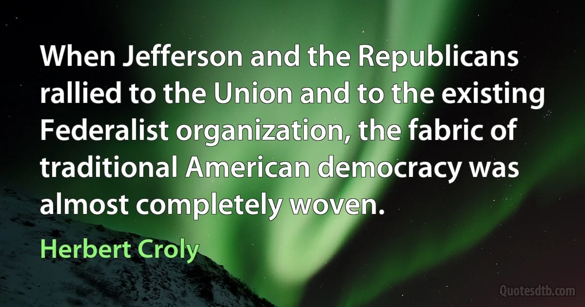 When Jefferson and the Republicans rallied to the Union and to the existing Federalist organization, the fabric of traditional American democracy was almost completely woven. (Herbert Croly)