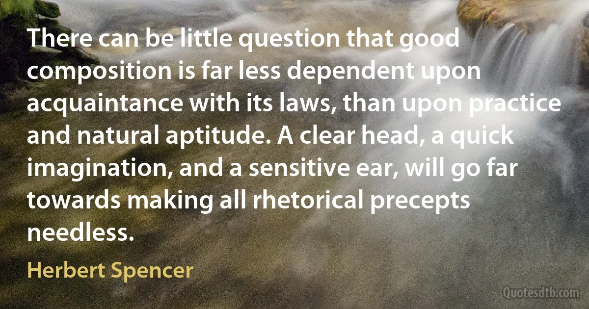 There can be little question that good composition is far less dependent upon acquaintance with its laws, than upon practice and natural aptitude. A clear head, a quick imagination, and a sensitive ear, will go far towards making all rhetorical precepts needless. (Herbert Spencer)