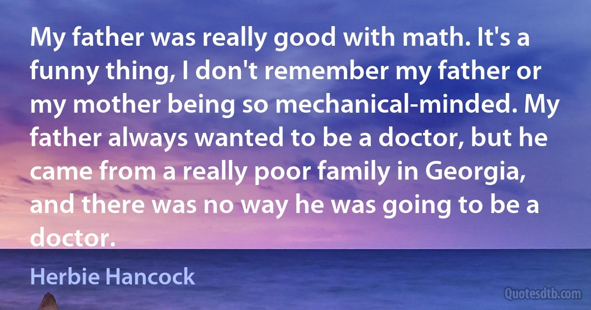 My father was really good with math. It's a funny thing, I don't remember my father or my mother being so mechanical-minded. My father always wanted to be a doctor, but he came from a really poor family in Georgia, and there was no way he was going to be a doctor. (Herbie Hancock)