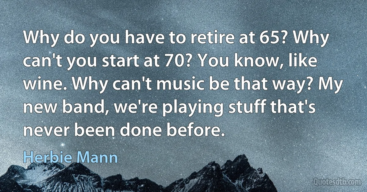 Why do you have to retire at 65? Why can't you start at 70? You know, like wine. Why can't music be that way? My new band, we're playing stuff that's never been done before. (Herbie Mann)