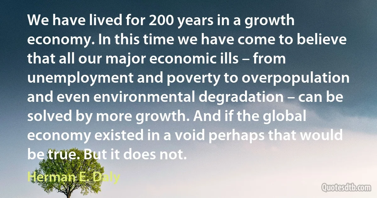 We have lived for 200 years in a growth economy. In this time we have come to believe that all our major economic ills – from unemployment and poverty to overpopulation and even environmental degradation – can be solved by more growth. And if the global economy existed in a void perhaps that would be true. But it does not. (Herman E. Daly)