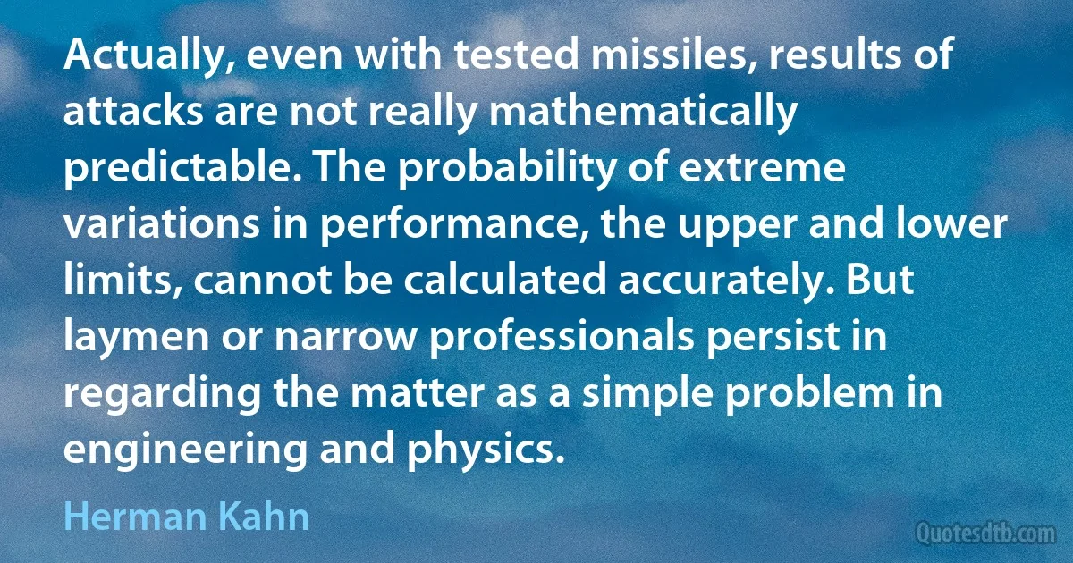 Actually, even with tested missiles, results of attacks are not really mathematically predictable. The probability of extreme variations in performance, the upper and lower limits, cannot be calculated accurately. But laymen or narrow professionals persist in regarding the matter as a simple problem in engineering and physics. (Herman Kahn)