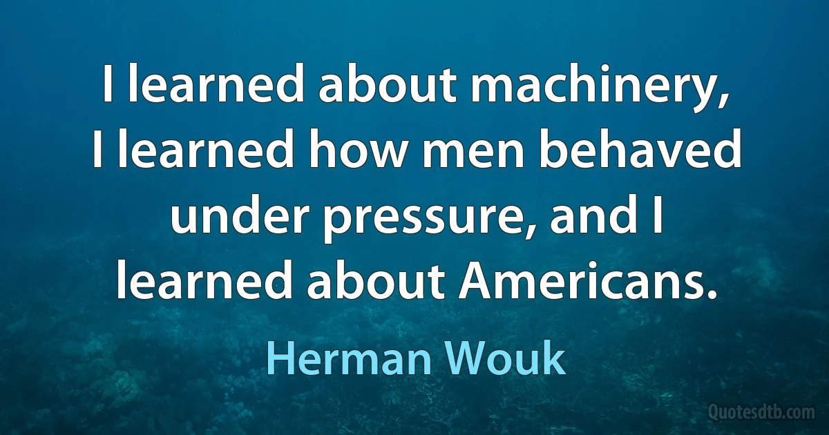 I learned about machinery, I learned how men behaved under pressure, and I learned about Americans. (Herman Wouk)