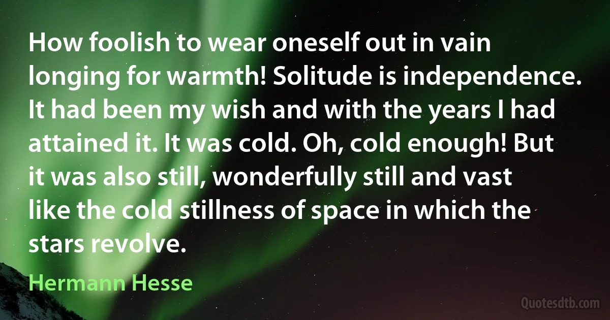 How foolish to wear oneself out in vain longing for warmth! Solitude is independence. It had been my wish and with the years I had attained it. It was cold. Oh, cold enough! But it was also still, wonderfully still and vast like the cold stillness of space in which the stars revolve. (Hermann Hesse)