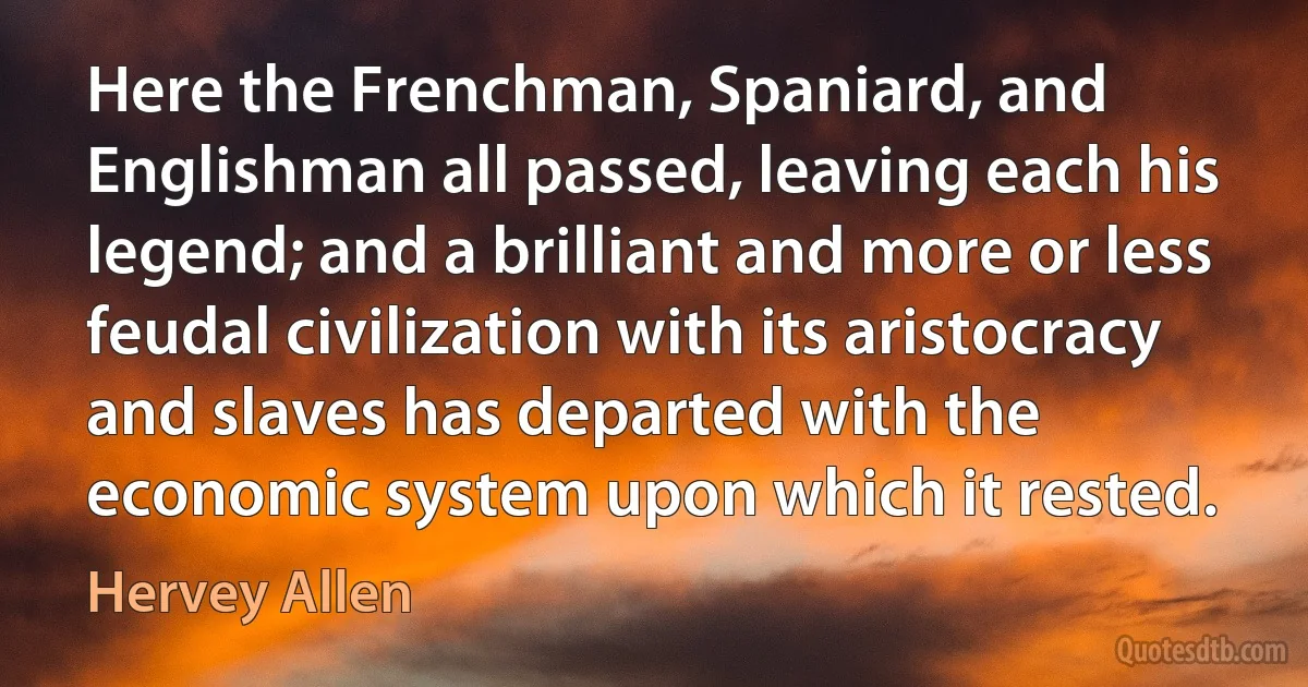 Here the Frenchman, Spaniard, and Englishman all passed, leaving each his legend; and a brilliant and more or less feudal civilization with its aristocracy and slaves has departed with the economic system upon which it rested. (Hervey Allen)