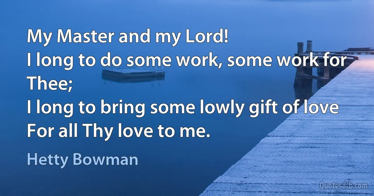 My Master and my Lord!
I long to do some work, some work for Thee;
I long to bring some lowly gift of love
For all Thy love to me. (Hetty Bowman)