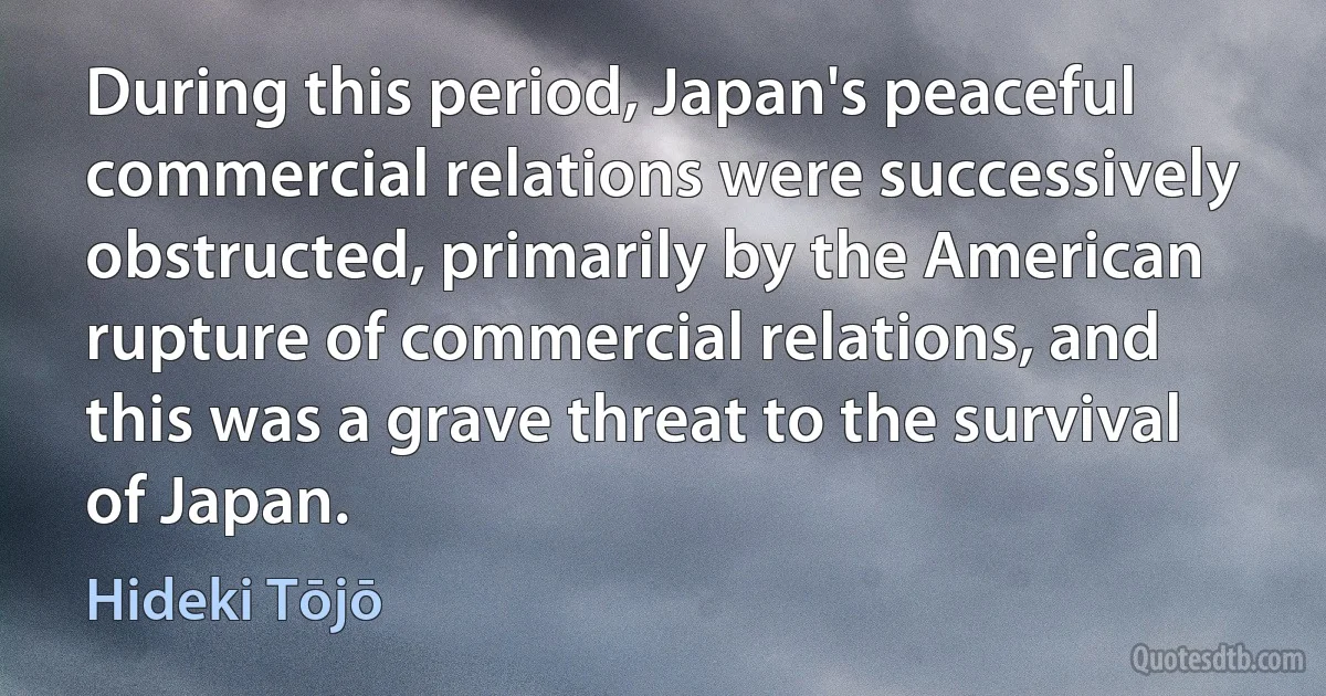 During this period, Japan's peaceful commercial relations were successively obstructed, primarily by the American rupture of commercial relations, and this was a grave threat to the survival of Japan. (Hideki Tōjō)