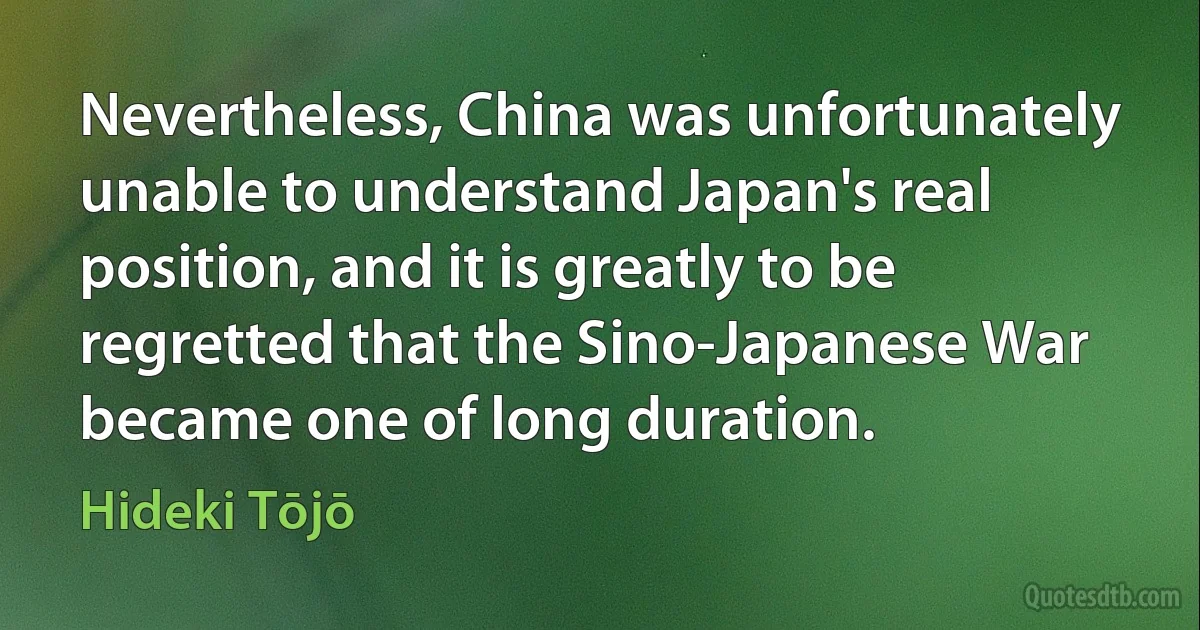 Nevertheless, China was unfortunately unable to understand Japan's real position, and it is greatly to be regretted that the Sino-Japanese War became one of long duration. (Hideki Tōjō)