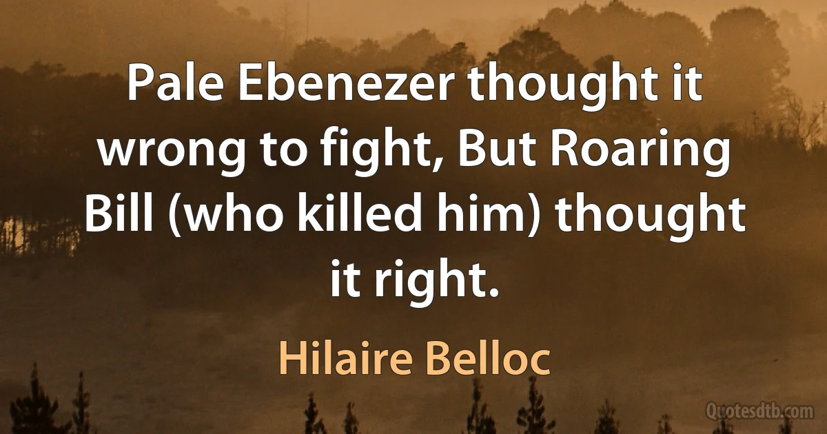 Pale Ebenezer thought it wrong to fight, But Roaring Bill (who killed him) thought it right. (Hilaire Belloc)