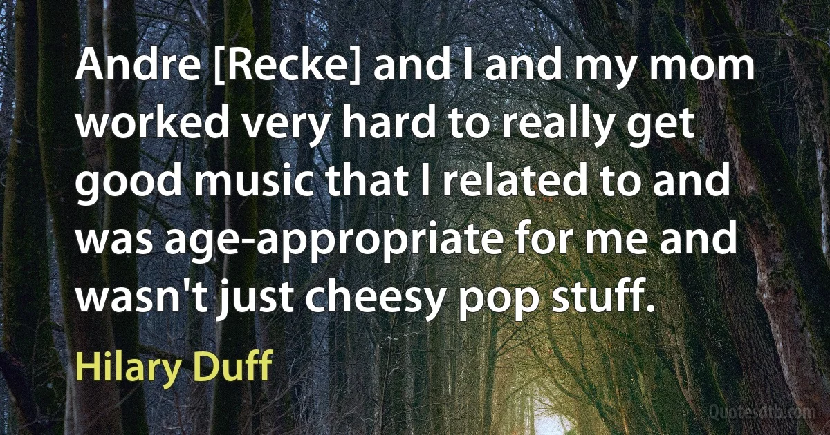 Andre [Recke] and I and my mom worked very hard to really get good music that I related to and was age-appropriate for me and wasn't just cheesy pop stuff. (Hilary Duff)