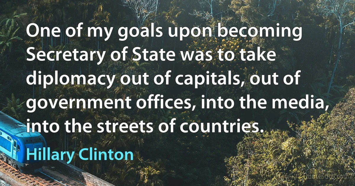 One of my goals upon becoming Secretary of State was to take diplomacy out of capitals, out of government offices, into the media, into the streets of countries. (Hillary Clinton)