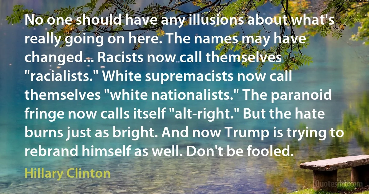 No one should have any illusions about what's really going on here. The names may have changed... Racists now call themselves "racialists." White supremacists now call themselves "white nationalists." The paranoid fringe now calls itself "alt-right." But the hate burns just as bright. And now Trump is trying to rebrand himself as well. Don't be fooled. (Hillary Clinton)