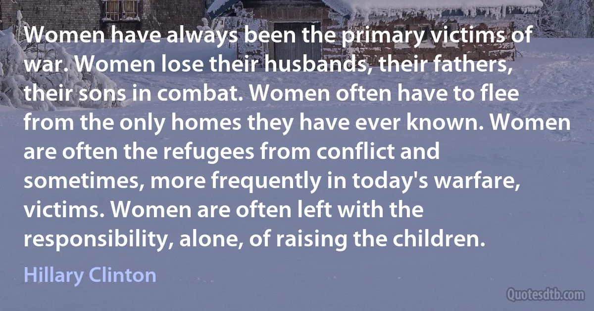 Women have always been the primary victims of war. Women lose their husbands, their fathers, their sons in combat. Women often have to flee from the only homes they have ever known. Women are often the refugees from conflict and sometimes, more frequently in today's warfare, victims. Women are often left with the responsibility, alone, of raising the children. (Hillary Clinton)