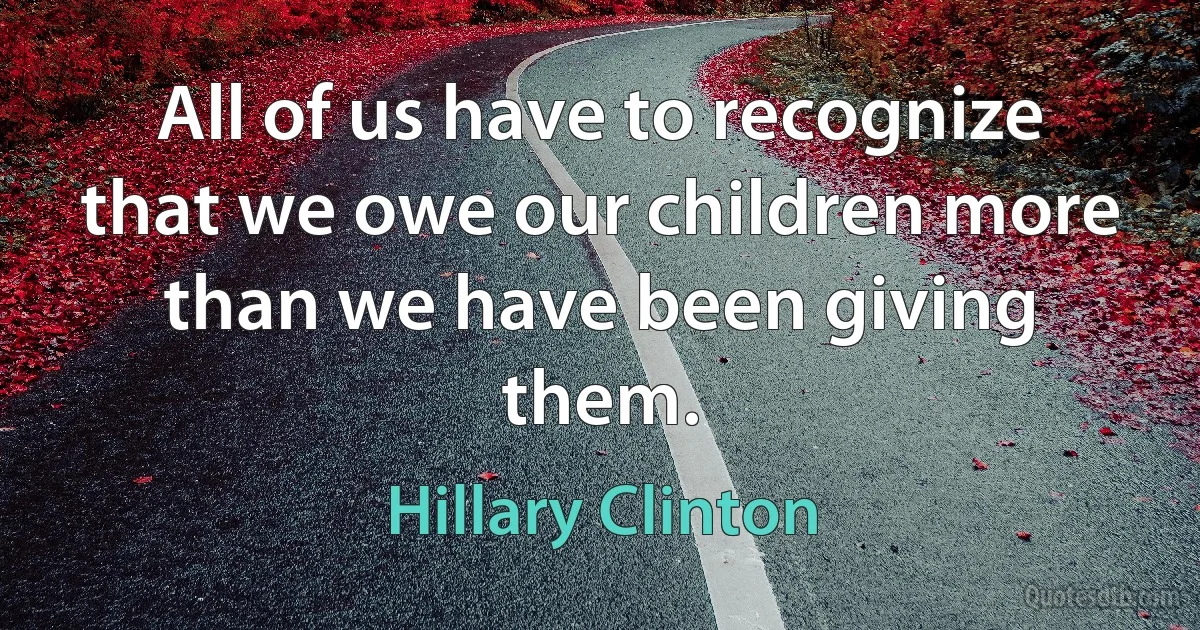 All of us have to recognize that we owe our children more than we have been giving them. (Hillary Clinton)