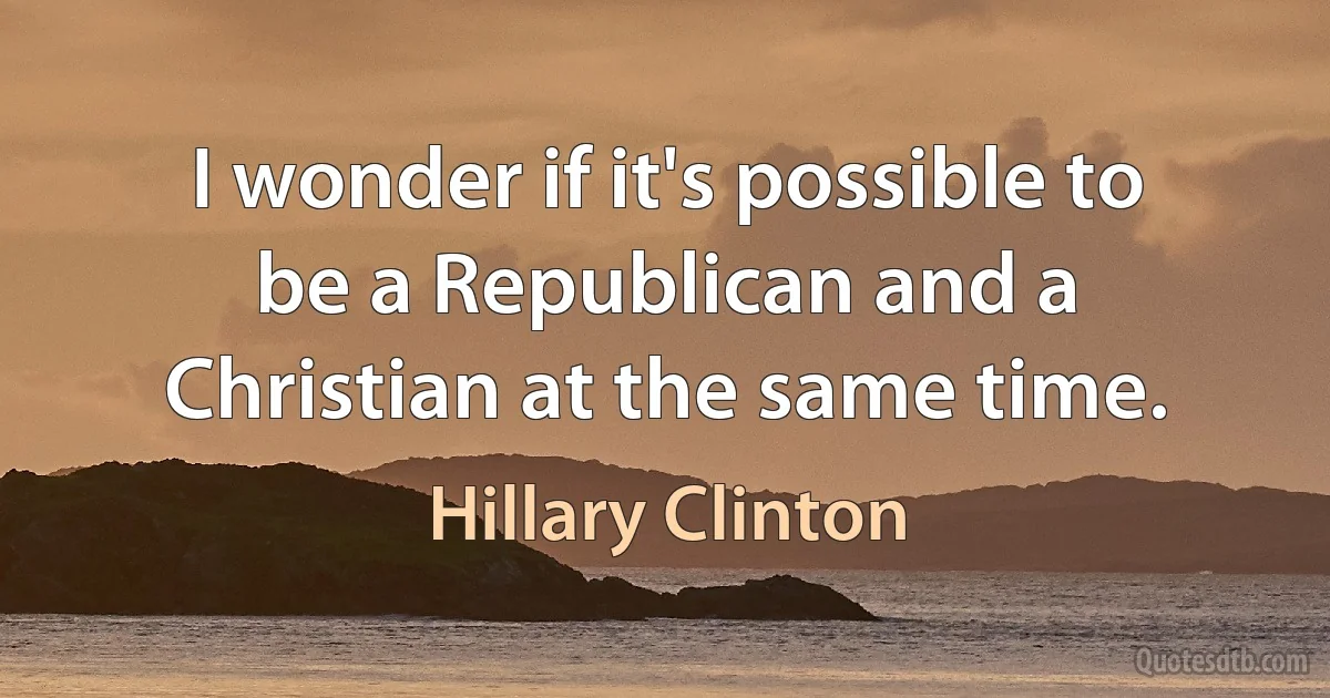 I wonder if it's possible to be a Republican and a Christian at the same time. (Hillary Clinton)