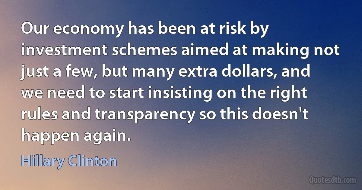 Our economy has been at risk by investment schemes aimed at making not just a few, but many extra dollars, and we need to start insisting on the right rules and transparency so this doesn't happen again. (Hillary Clinton)