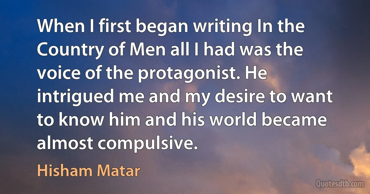 When I first began writing In the Country of Men all I had was the voice of the protagonist. He intrigued me and my desire to want to know him and his world became almost compulsive. (Hisham Matar)