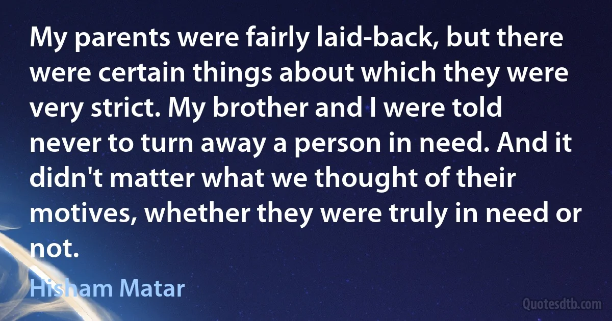 My parents were fairly laid-back, but there were certain things about which they were very strict. My brother and I were told never to turn away a person in need. And it didn't matter what we thought of their motives, whether they were truly in need or not. (Hisham Matar)