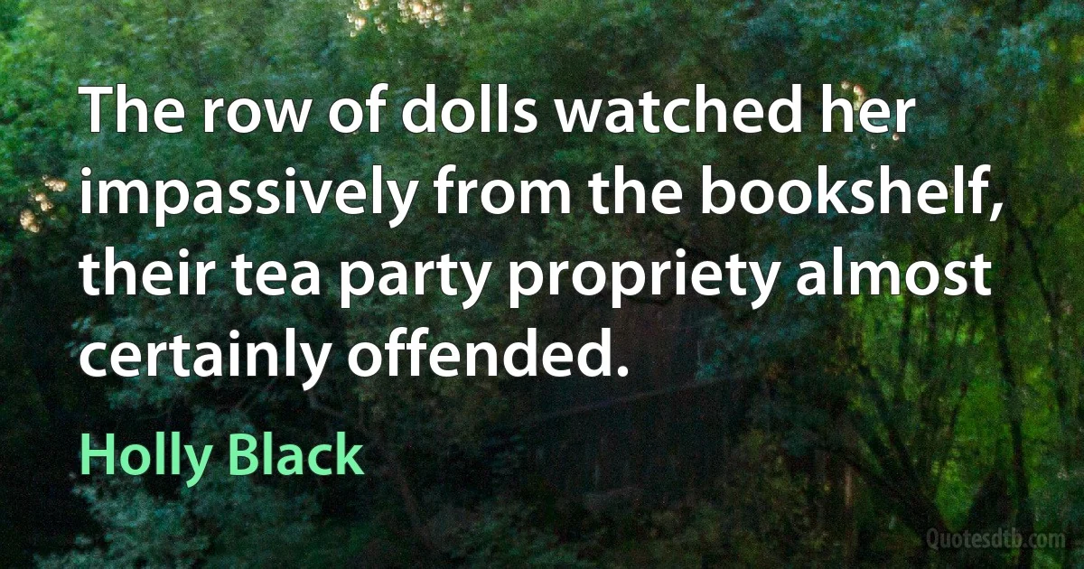 The row of dolls watched her impassively from the bookshelf, their tea party propriety almost certainly offended. (Holly Black)