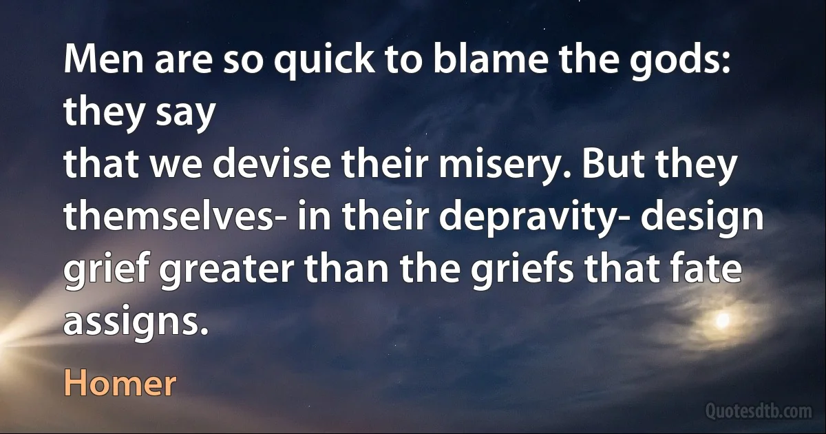 Men are so quick to blame the gods: they say
that we devise their misery. But they
themselves- in their depravity- design
grief greater than the griefs that fate assigns. (Homer)