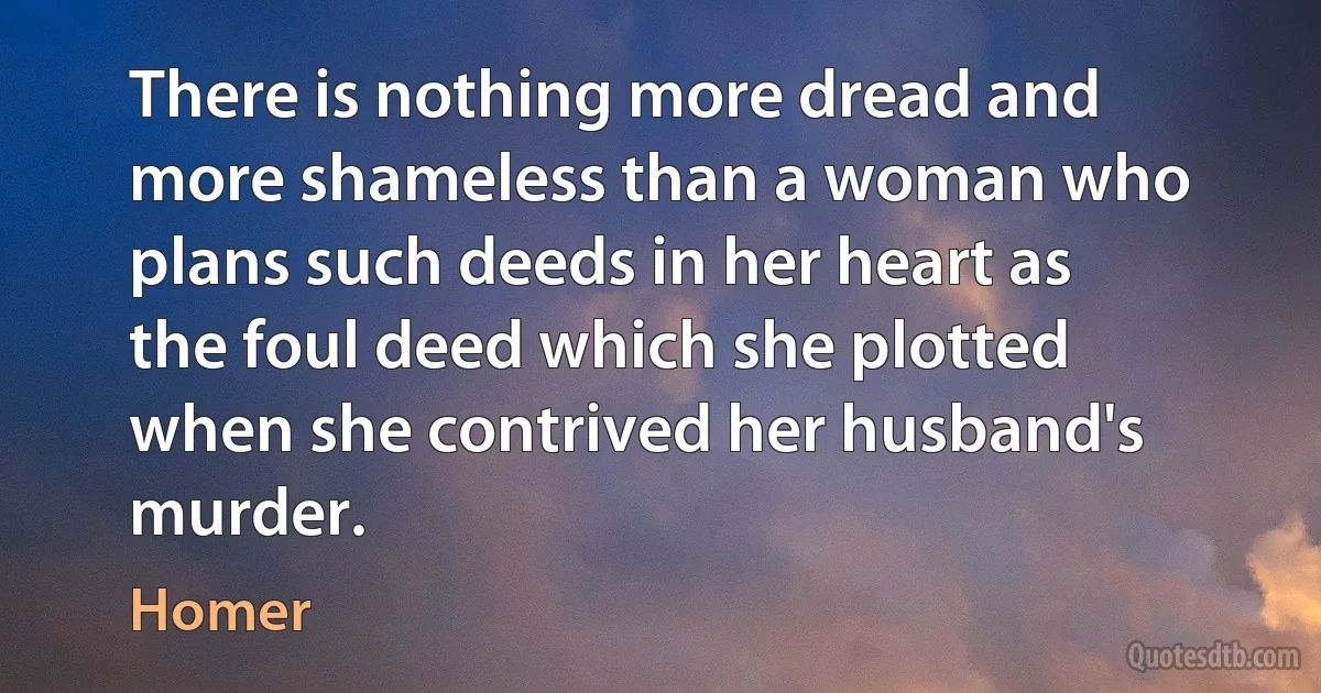 There is nothing more dread and more shameless than a woman who plans such deeds in her heart as the foul deed which she plotted when she contrived her husband's murder. (Homer)