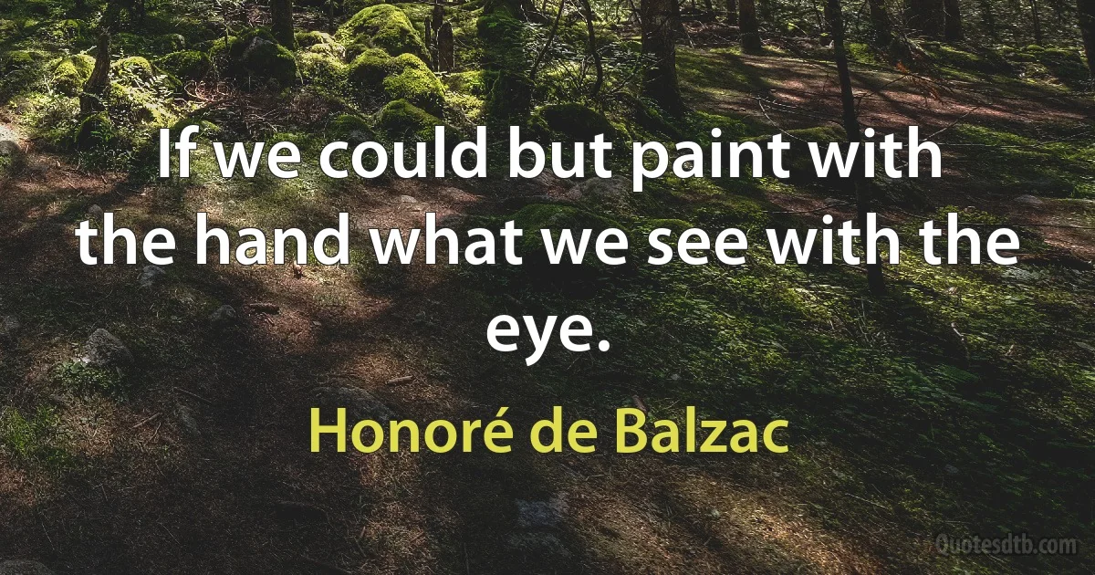 If we could but paint with the hand what we see with the eye. (Honoré de Balzac)