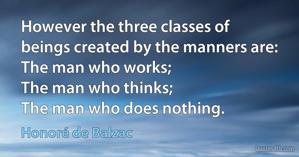 However the three classes of beings created by the manners are:
The man who works;
The man who thinks;
The man who does nothing. (Honoré de Balzac)