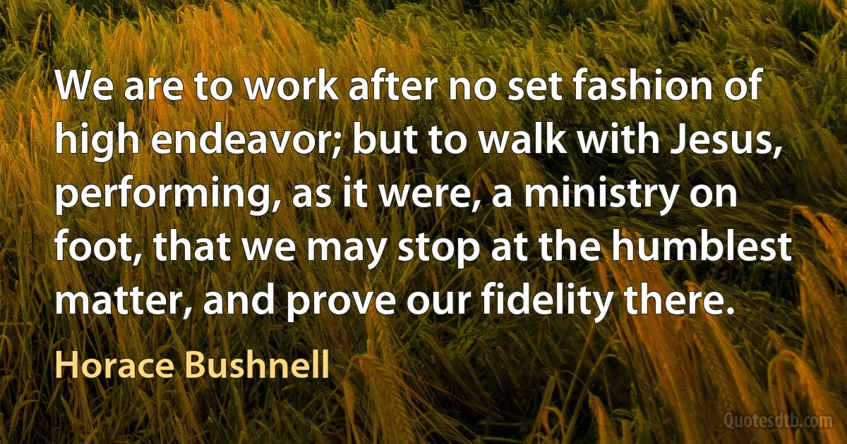 We are to work after no set fashion of high endeavor; but to walk with Jesus, performing, as it were, a ministry on foot, that we may stop at the humblest matter, and prove our fidelity there. (Horace Bushnell)