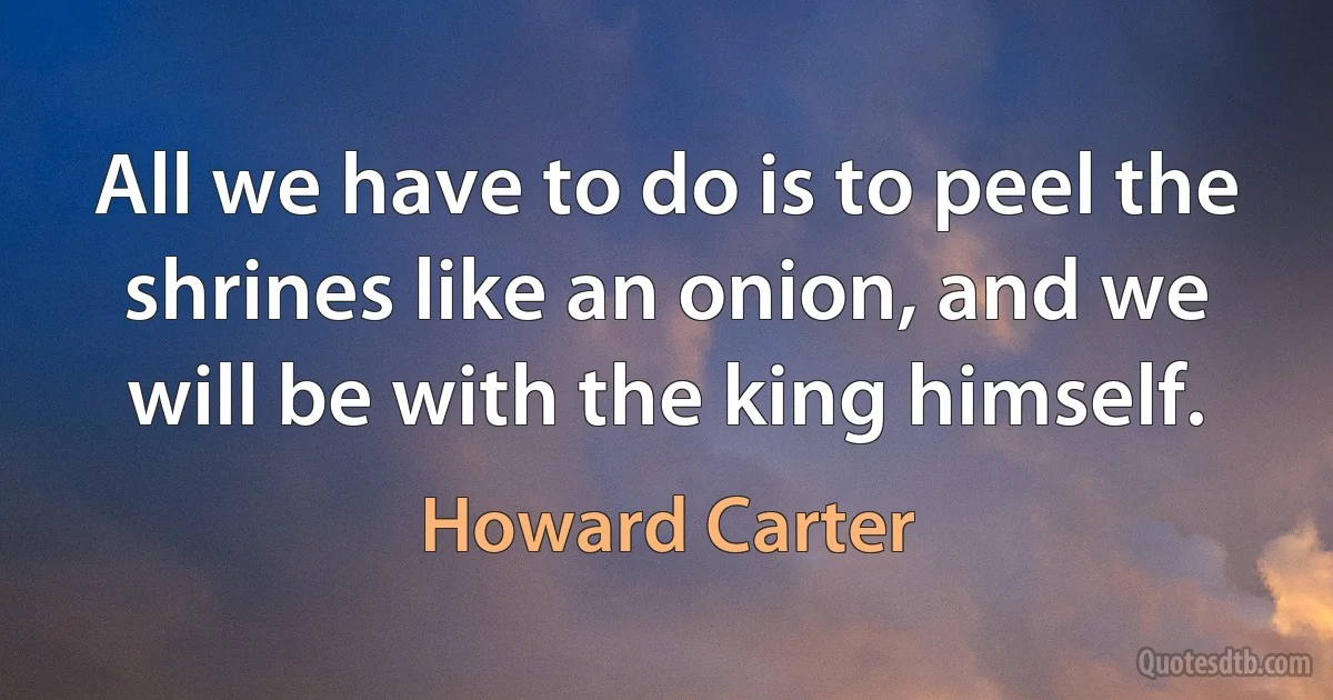 All we have to do is to peel the shrines like an onion, and we will be with the king himself. (Howard Carter)