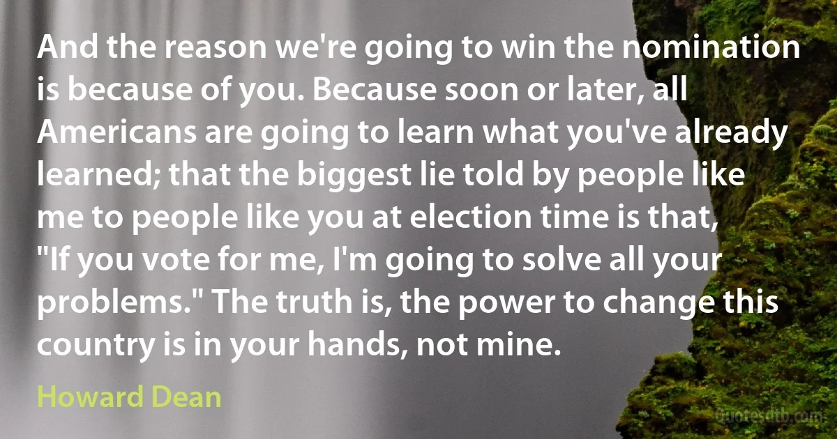 And the reason we're going to win the nomination is because of you. Because soon or later, all Americans are going to learn what you've already learned; that the biggest lie told by people like me to people like you at election time is that, "If you vote for me, I'm going to solve all your problems." The truth is, the power to change this country is in your hands, not mine. (Howard Dean)